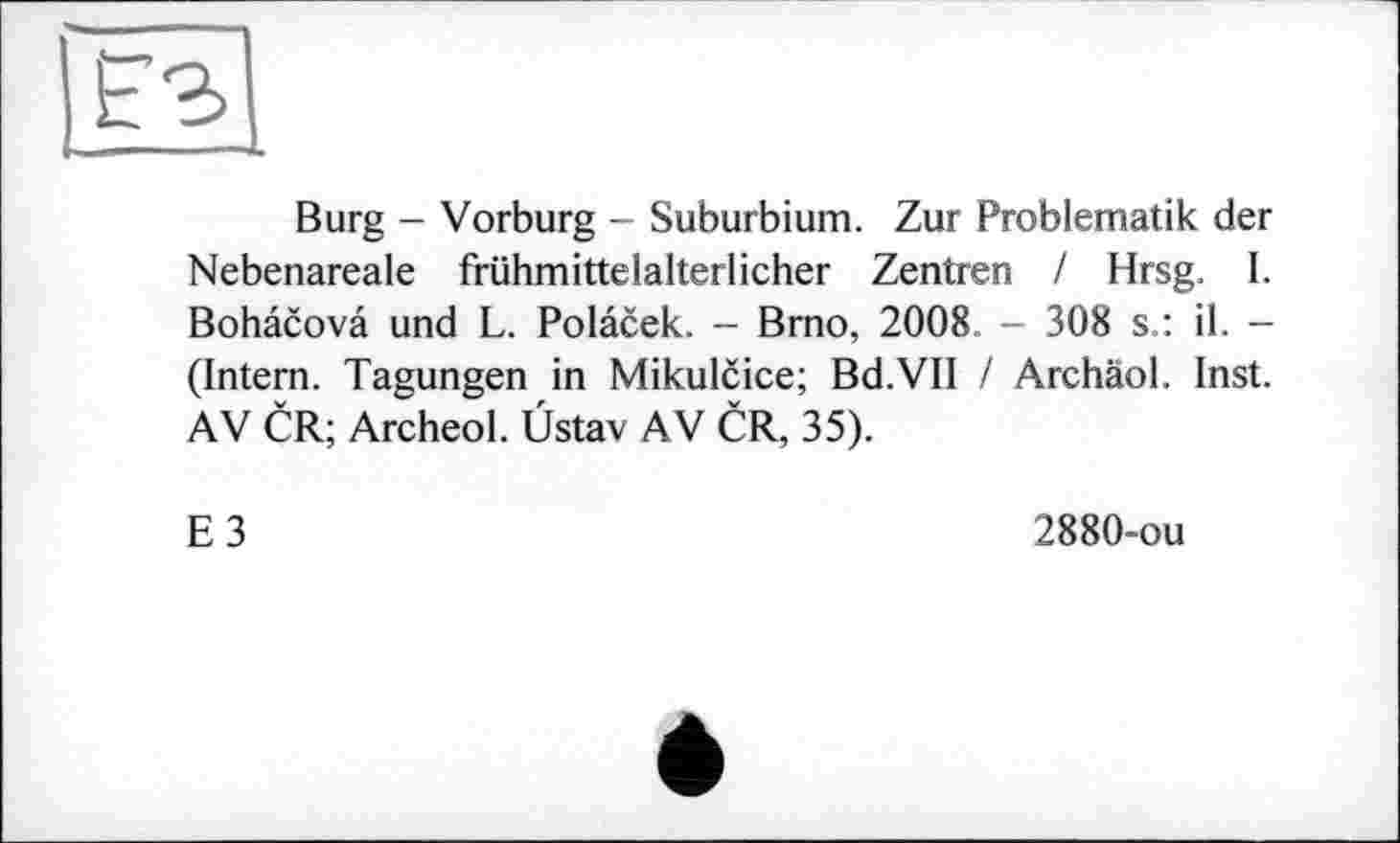 ﻿Burg - Vorburg - Suburbium. Zur Problematik der Nebenareale frühmittelalterlicher Zentren / Hrsg. I. Bohâcovâ und L. Polacek. - Brno, 2008 - 308 s.: il. -(Intern. Tagungen in Mikulcice; Bd.VII / Archäol. Inst. AV CR; Archeol. Üstav AV CR, 35).
E3
2880-ou